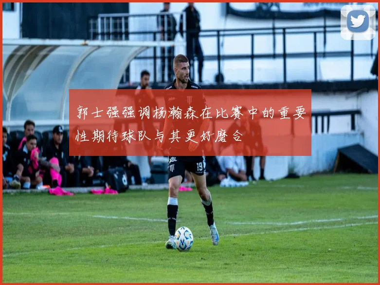 郭士强强调杨瀚森在比赛中的重要性期待球队与其更好磨合