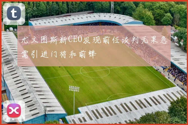 尤文图斯新CEO发现前任谈判无果急需引进门将和前锋