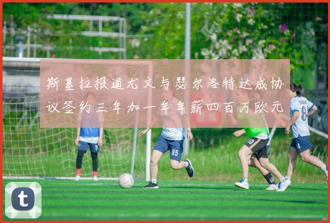 斯基拉报道尤文与瑟尔洛特达成协议签约三年加一年年薪四百万欧元