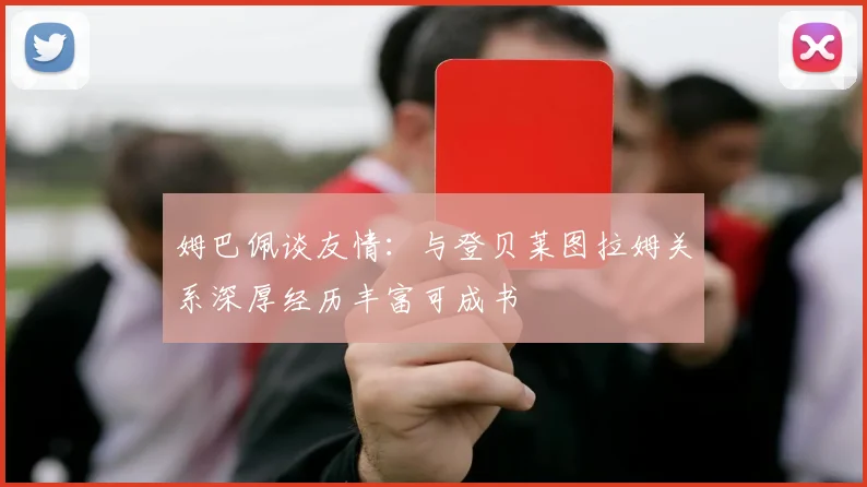 姆巴佩谈友情：与登贝莱图拉姆关系深厚经历丰富可成书