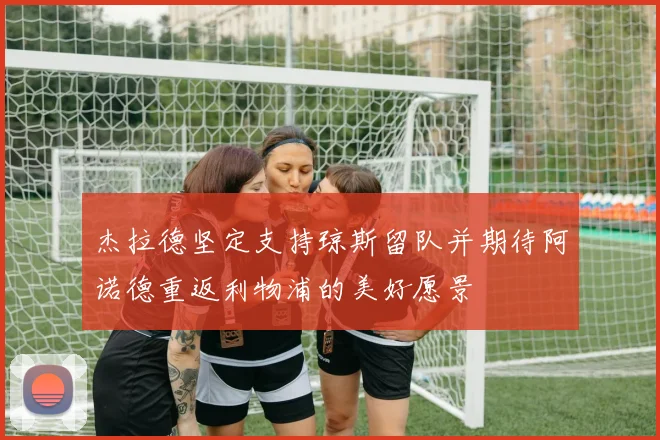 杰拉德坚定支持琼斯留队并期待阿诺德重返利物浦的美好愿景