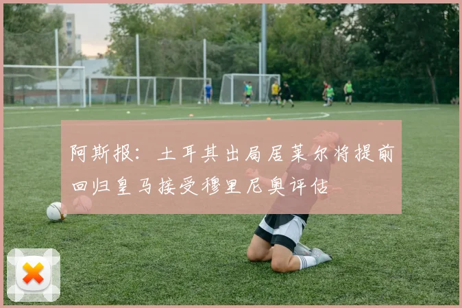 阿斯报：土耳其出局居莱尔将提前回归皇马接受穆里尼奥评估