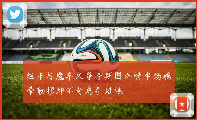 纽卡与魔车文争夺斯图加特中场施蒂勒穆帅不考虑引进他