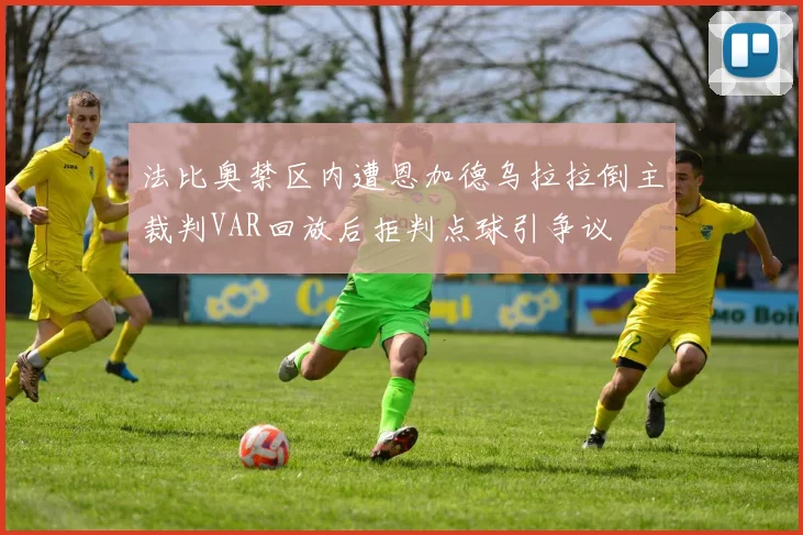 法比奥禁区内遭恩加德乌拉拉倒主裁判VAR回放后拒判点球引争议