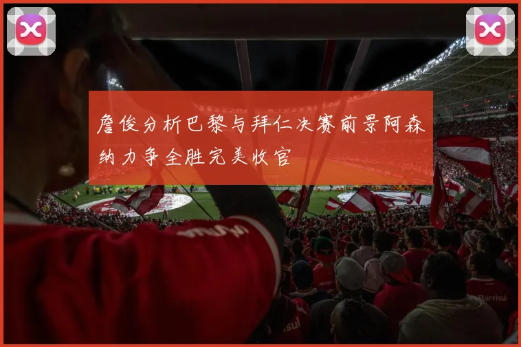 詹俊分析巴黎与拜仁决赛前景阿森纳力争全胜完美收官