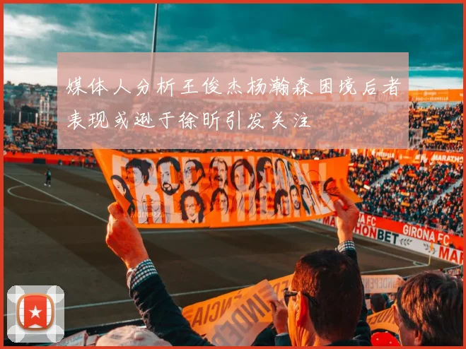 媒体人分析王俊杰杨瀚森困境后者表现或逊于徐昕引发关注